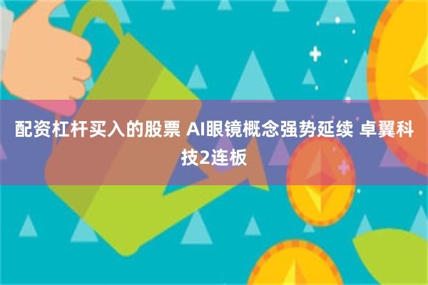 配资杠杆买入的股票 AI眼镜概念强势延续 卓翼科技2连板