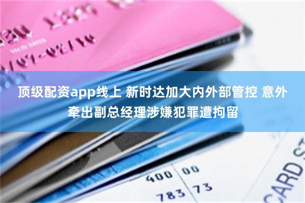 顶级配资app线上 新时达加大内外部管控 意外牵出副总经理涉嫌犯罪遭拘留