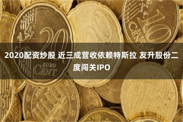 2020配资炒股 近三成营收依赖特斯拉 友升股份二度闯关IPO