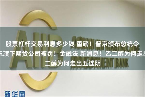 股票杠杆交易利息多少钱 重磅！普京颁布总统令！葛卫东旗下期货公司被罚！金融法 新消息！乙二醇为何走出五连阴