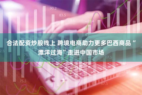 合法配资炒股线上 跨境电商助力更多巴西商品“漂洋过海”走进中国市场