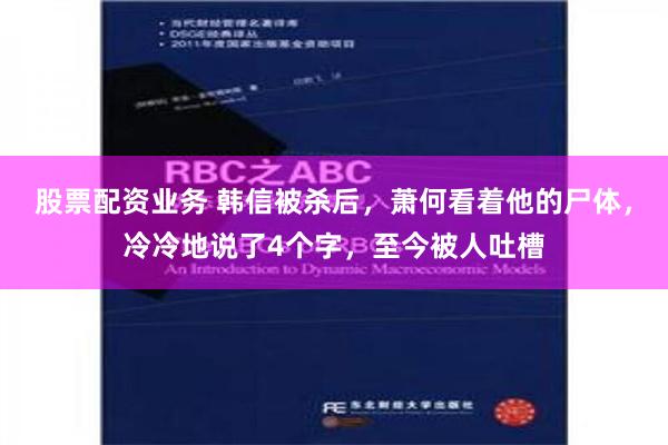 股票配资业务 韩信被杀后，萧何看着他的尸体，冷冷地说了4个字，至今被人吐槽