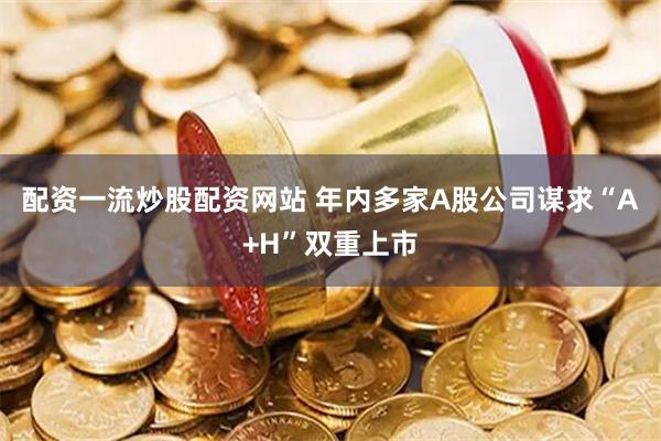 配资一流炒股配资网站 年内多家A股公司谋求“A+H”双重上市