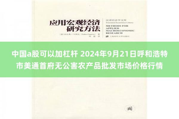 中国a股可以加杠杆 2024年9月21日呼和浩特市美通首府无公害农产品批发市场价格行情