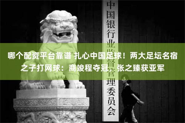 哪个配资平台靠谱 扎心中国足球！两大足坛名宿之子打网球：商竣程夺冠，张之臻获亚军