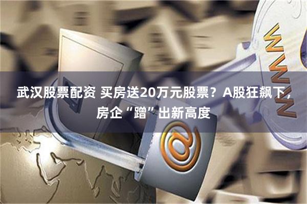 武汉股票配资 买房送20万元股票？A股狂飙下，房企“蹭”出新高度