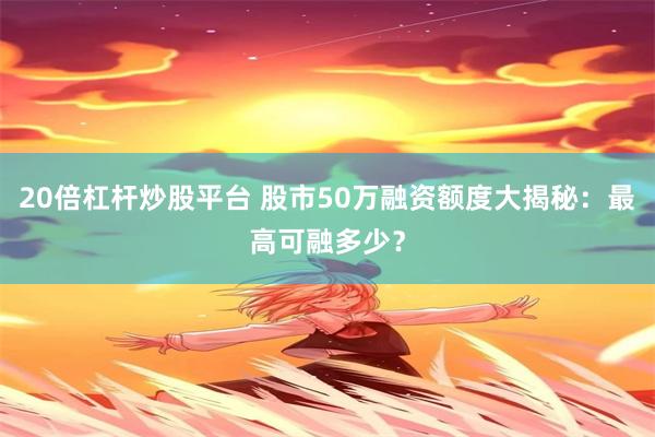 20倍杠杆炒股平台 股市50万融资额度大揭秘：最高可融多少？