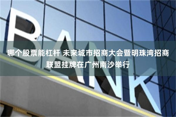 哪个股票能杠杆 未来城市招商大会暨明珠湾招商联盟挂牌在广州南沙举行