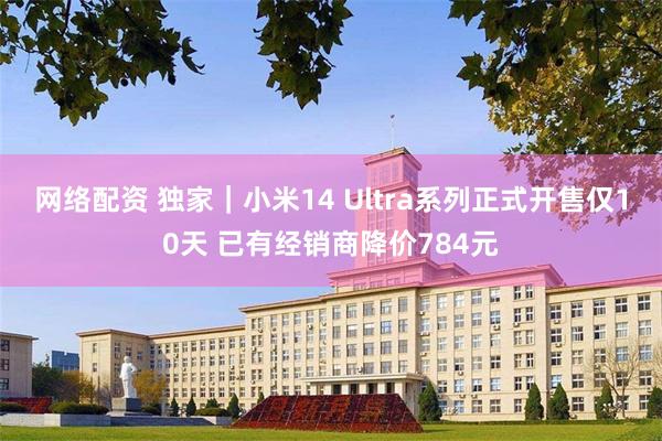 网络配资 独家｜小米14 Ultra系列正式开售仅10天 已有经销商降价784元