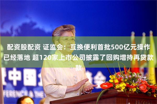 配资股配资 证监会：互换便利首批500亿元操作已经落地 超120家上市公司披露了回购增持再贷款