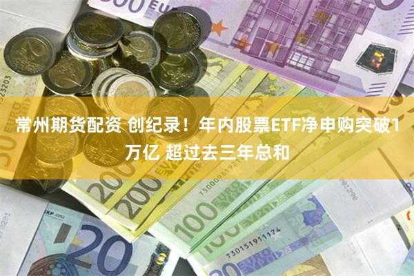 常州期货配资 创纪录！年内股票ETF净申购突破1万亿 超过去三年总和