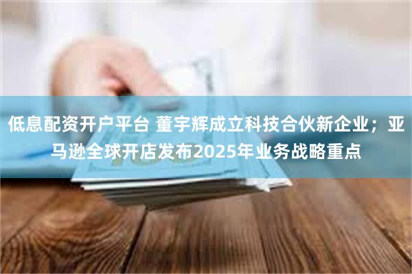 低息配资开户平台 董宇辉成立科技合伙新企业；亚马逊全球开店发布2025年业务战略重点