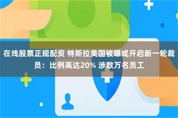 在线股票正规配资 特斯拉美国被曝或开启新一轮裁员：比例高达20% 涉数万名员工