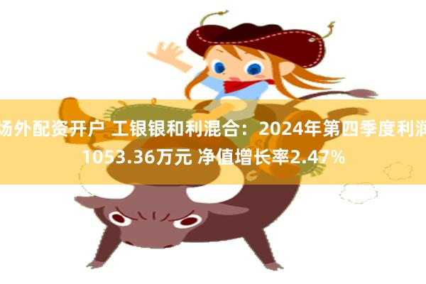 场外配资开户 工银银和利混合：2024年第四季度利润1053.36万元 净值增长率2.47%