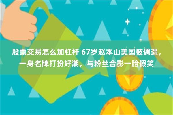 股票交易怎么加杠杆 67岁赵本山美国被偶遇，一身名牌打扮好潮，与粉丝合影一脸假笑