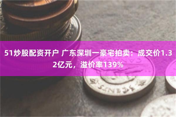 51炒股配资开户 广东深圳一豪宅拍卖：成交价1.32亿元，溢价率139%