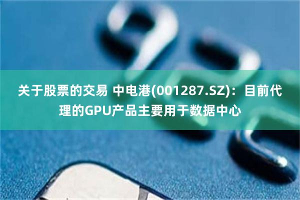 关于股票的交易 中电港(001287.SZ)：目前代理的GPU产品主要用于数据中心