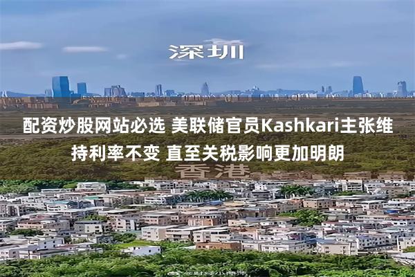 配资炒股网站必选 美联储官员Kashkari主张维持利率不变 直至关税影响更加明朗