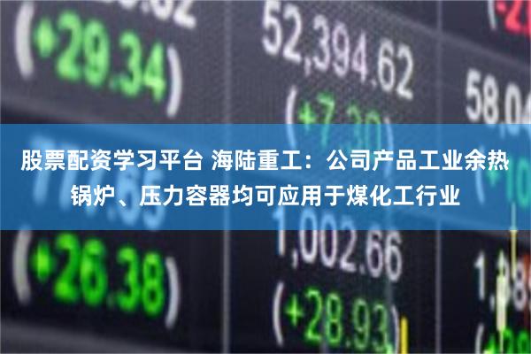 股票配资学习平台 海陆重工：公司产品工业余热锅炉、压力容器均可应用于煤化工行业