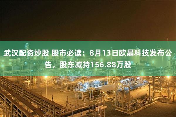 武汉配资炒股 股市必读：8月13日欧晶科技发布公告，股东减持156.88万股