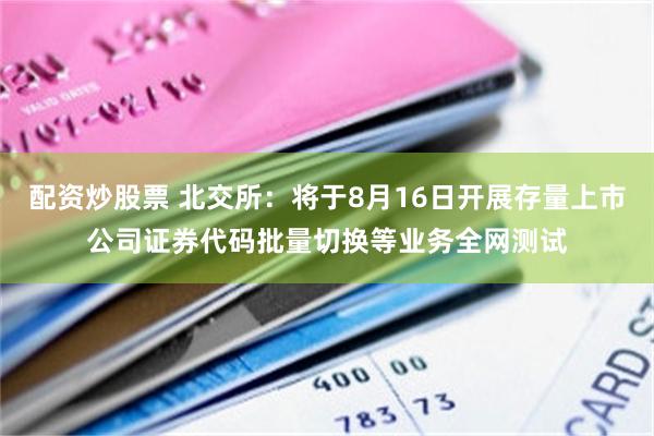 配资炒股票 北交所：将于8月16日开展存量上市公司证券代码批量切换等业务全网测试