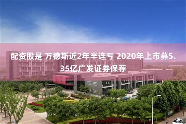 配资股是 万德斯近2年半连亏 2020年上市募5.35亿广发证券保荐