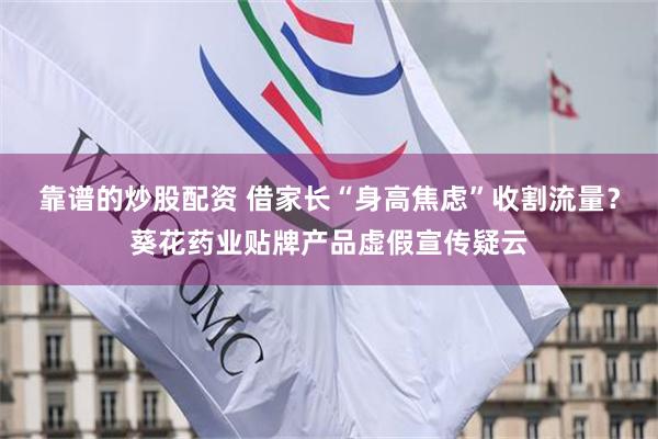 靠谱的炒股配资 借家长“身高焦虑”收割流量？葵花药业贴牌产品虚假宣传疑云