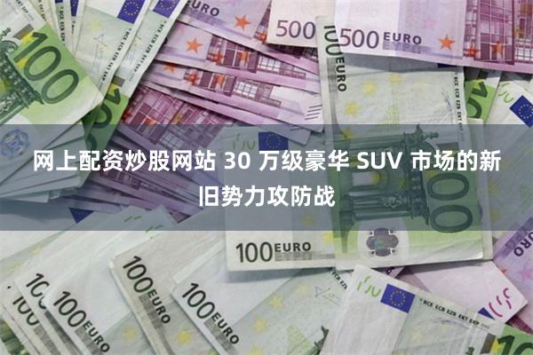 网上配资炒股网站 30 万级豪华 SUV 市场的新旧势力攻防战